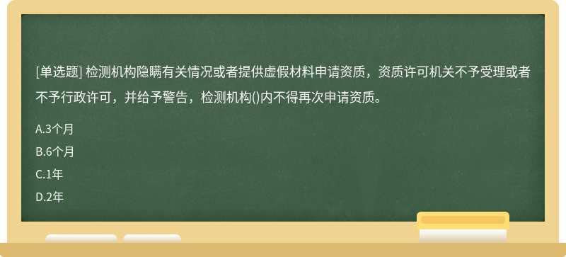檢測機構隱瞞有關情況或者提供虛假材料申請資質，資質許可機關不予受理或者不予行政許可，并給予警告，檢測機構()內不得再次申請資質。