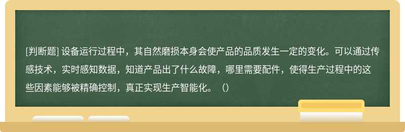 设备运行过程中，其自然磨损本身会使产品的品质发生一定的变化。可以通过传感技术，实时感知数据，知道产品出了什么故障，哪里需要配件，使得生产过程中的这些因素能够被精确控制，真正实现生产智能化。（）
