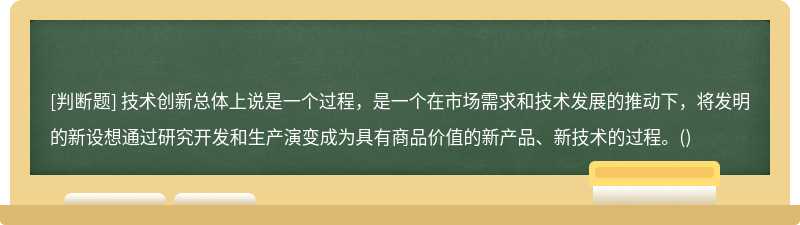 技術(shù)創(chuàng)新總體上說(shuō)是一個(gè)過(guò)程，是一個(gè)在市場(chǎng)需求和技術(shù)發(fā)展的推動(dòng)下，將發(fā)明的新設(shè)想通過(guò)研究開發(fā)和生產(chǎn)演變成為具有商品價(jià)值的新產(chǎn)品、新技術(shù)的過(guò)程。()