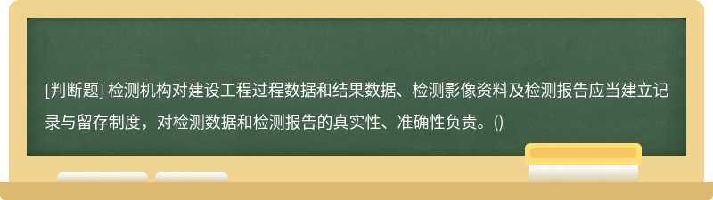 檢測機構對建設工程過程數據和結果數據、檢測影像資料及檢測報告應當建立記錄與留存制度，對檢測數據和檢測報告的真實性、準確性負責。()