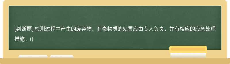 檢測(cè)過(guò)程中產(chǎn)生的廢棄物、有毒物質(zhì)的處置應(yīng)由專人負(fù)責(zé)，并有相應(yīng)的應(yīng)急處理措施。()