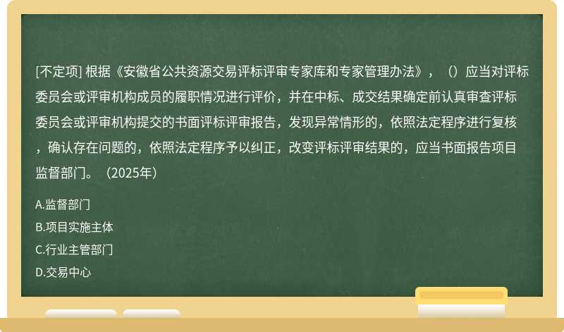 根据《安徽省公共资源交易评标评审专家库和专家管理办法》，（）应当对评标委员会或评审机构成员的履职情况进行评价，并在中标、成交结果确定前认真审查评标委员会或评审机构提交的书面评标评审报告，发现异常情形的，依照法定程序进行复核，确认存在问题的，依照法定程序予以纠正，改变评标评审结果的，应当书面报告项目监督部门。（2025年）