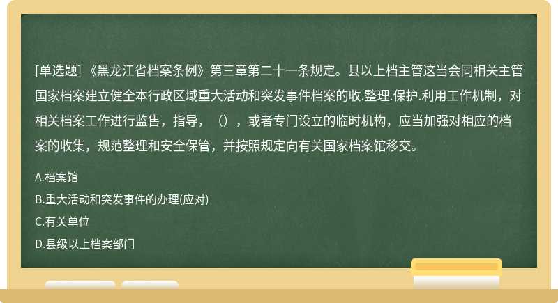 《黑龍江省檔案條例》第三章第二十一條規(guī)定。縣以上檔主管這當(dāng)會同相關(guān)主管國家檔案建立健全本行政區(qū)域重大活動和突發(fā)事件檔案的收.整理.保護.利用工作機制，對相關(guān)檔案工作進行監(jiān)售，指導(dǎo)，（），或者專門設(shè)立的臨時機構(gòu)，應(yīng)當(dāng)加強對相應(yīng)的檔案的收集，規(guī)范整理和安全保管，并按照規(guī)定向有關(guān)國家檔案館移交。