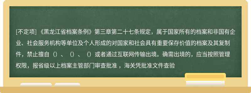 《黑龙江省档案条例》第三章第二十七条规定，属于国家所有的档案和非国有企业、社会服务机构等单位及个人形成的对国家和社会具有重要保存价值的档案及其复制件，禁止擅自（）、（）、（）或者通过互联网传输出境。确需出境的，应当按照管理权限，报省级以上档案主管部门审查批准 ，海关凭批准文件查验