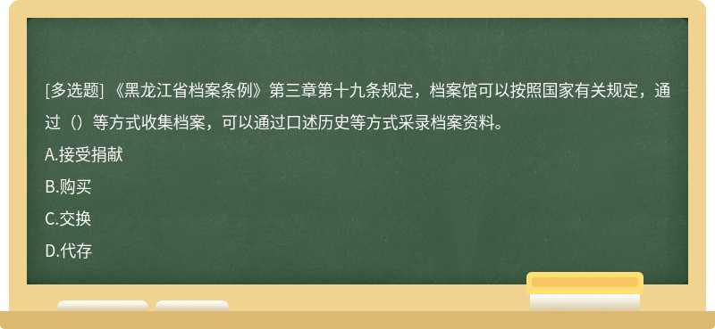 《黑龍江省檔案條例》第三章第十九條規定，檔案館可以按照國家有關規定，通過（）等方式收集檔案，可以通過口述歷史等方式采錄檔案資料。A.接受捐獻B.購買C.交換D.代存