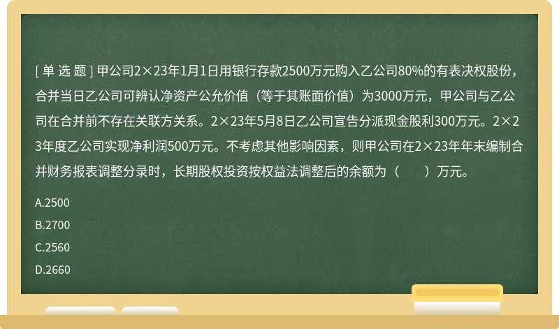 甲公司2×23年1月1日用銀行存款2500萬元購入乙公司80%的有表決權股份，合并當日乙公司可辨認凈資產公允價值（等于其賬面價值）為3000萬元，甲公司與乙公司在合并前不存在關聯方關系。2×23年5月8日乙公司宣告分派現金股利300萬元。2×23年度乙公司實現凈利潤500萬元。不考慮其他影響因素，則甲公司在2×23年年末編制合并財務報表調整分錄時，長期股權投資按權益法調整后的余額為（　　）萬元。