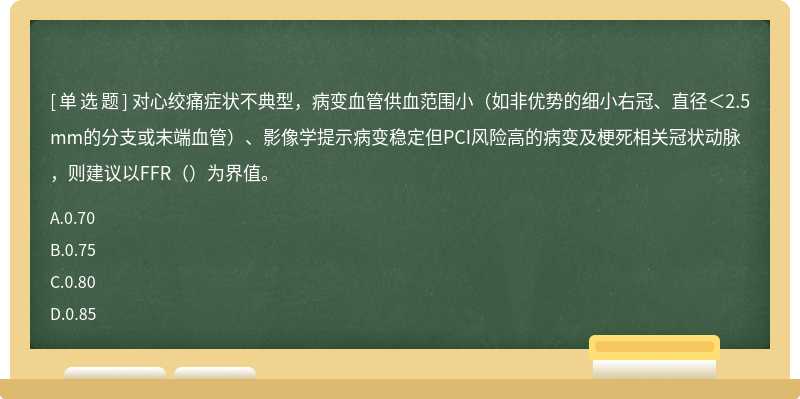对心绞痛症状不典型，病变血管供血范围小（如非优势的细小右冠、直径＜2.5mm的分支或末端血管）、影像学提示病变稳定但PCI风险高的病变及梗死相关冠状动脉，则建议以FFR（）为界值。