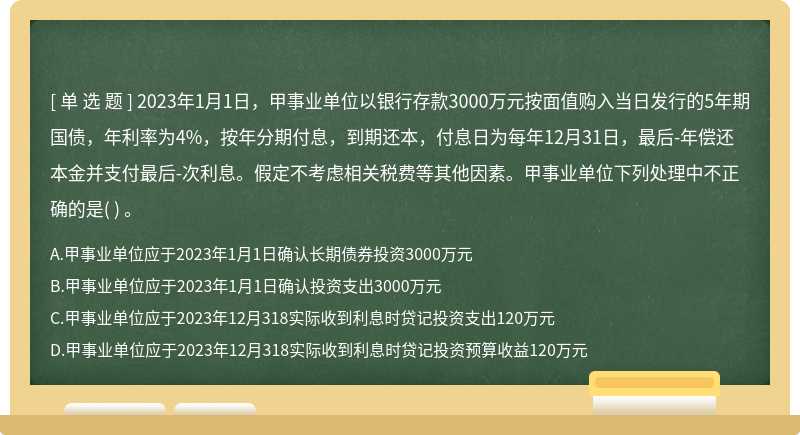 2023年1月1日，甲事业单位以银行存款3000万元按面值购入当日发行的5年期国债，年利率为4%，按年分期付息，到期还本，付息日为每年12月31日，最后-年偿还本金并支付最后-次利息。假定不考虑相关税费等其他因素。甲事业单位下列处理中不正确的是( ) 。