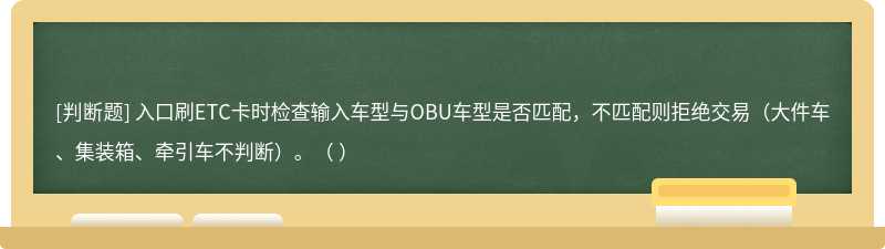 入口刷ETC卡時檢查輸入車型與OBU車型是否匹配，不匹配則拒絕交易（大件車、集裝箱、牽引車不判斷）。（ ）