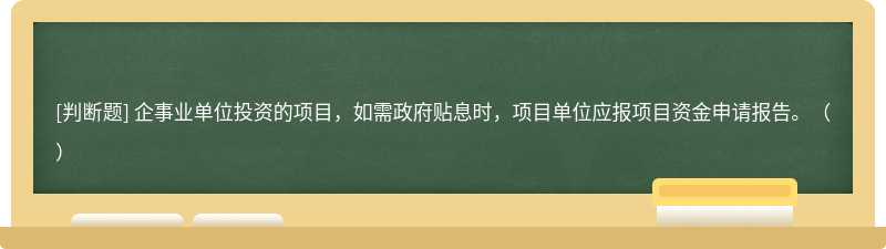 企事业单位投资的项目，如需政府贴息时，项目单位应报项目资金申请报告。（）