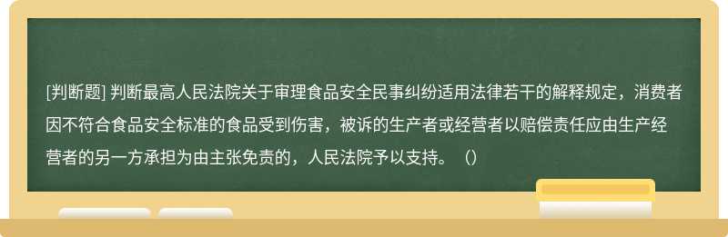 判断最高人民法院关于审理食品安全民事纠纷适用法律若干的解释规定，消费者因不符合食品安全标准的食品受到伤害，被诉的生产者或经营者以赔偿责任应由生产经营者的另一方承担为由主张免责的，人民法院予以支持。（）