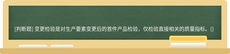 變更檢驗(yàn)是對(duì)生產(chǎn)要素變更后的首件產(chǎn)品檢驗(yàn)，僅檢驗(yàn)直接相關(guān)的質(zhì)量指標(biāo)。()