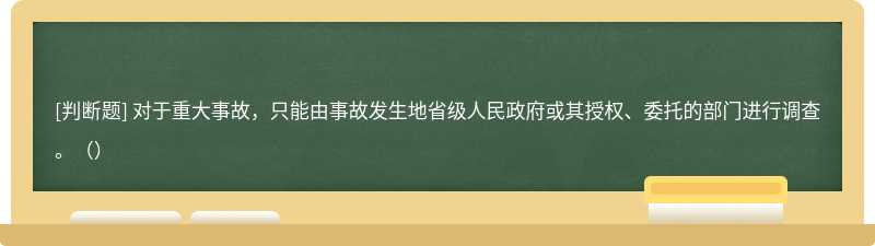 对于重大事故，只能由事故发生地省级人民政府或其授权、委托的部门进行调查。（）