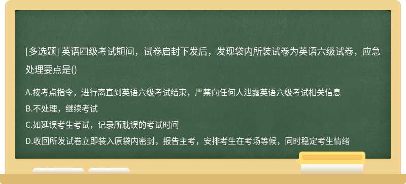 英语四级考试期间，试卷启封下发后，发现袋内所装试卷为英语六级试卷，应急处理要点是()