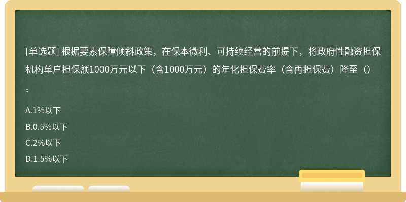 根據(jù)要素保障傾斜政策，在保本微利、可持續(xù)經(jīng)營的前提下，將政府性融資擔(dān)保機(jī)構(gòu)單戶擔(dān)保額1000萬元以下（含1000萬元）的年化擔(dān)保費(fèi)率（含再擔(dān)保費(fèi)）降至（）。