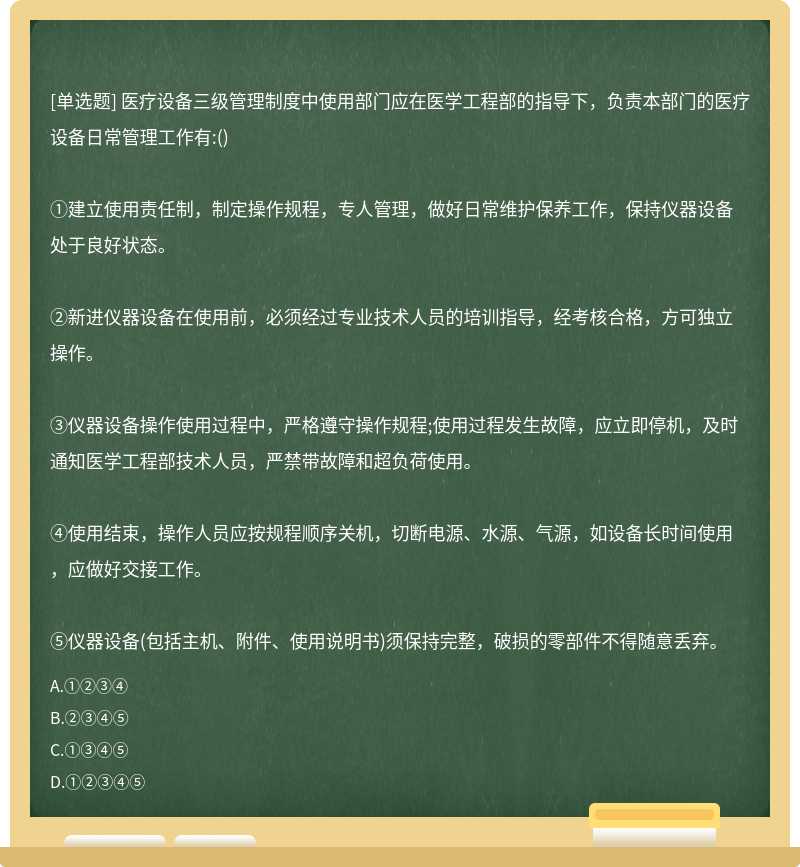 医疗设备三级管理制度中使用部门应在医学工程部的指导下，负责本部门的医疗设备日常管理工作有:()①建立使用责任制，制定操作规程，专人管理，做好日常维护保养工作，保持仪器设备处于良好状态。②新进仪器设备在使用前，必须经过专业技术人员的培训指导，经考核合格，方可独立操作。③仪器设备操作使用过程中，严格遵守操作规程;使用过程发生故障，应立即停机，及时通知医学工程部技术人员，严禁带故障和超负荷使用。④使用结束，操作人员应按规程顺序关机，切断电源、水源、气源，如设备长时间使用，应做好交接工作。⑤仪器设备(包括主机、附件、使用说明书)须保持完整，破损的零部件不得随意丢弃。