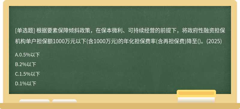 根據(jù)要素保障傾斜政策，在保本微利、可持續(xù)經(jīng)營的前提下，將政府性融資擔(dān)保機(jī)構(gòu)單戶擔(dān)保額1000萬元以下(含1000萬元)的年化擔(dān)保費(fèi)率(含再擔(dān)保費(fèi))降至()。(2025)