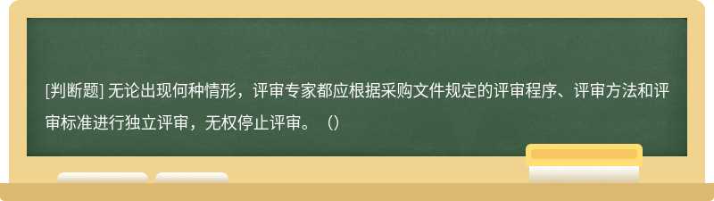 無論出現(xiàn)何種情形，評審專家都應(yīng)根據(jù)采購文件規(guī)定的評審程序、評審方法和評審標準進行獨立評審，無權(quán)停止評審。（）