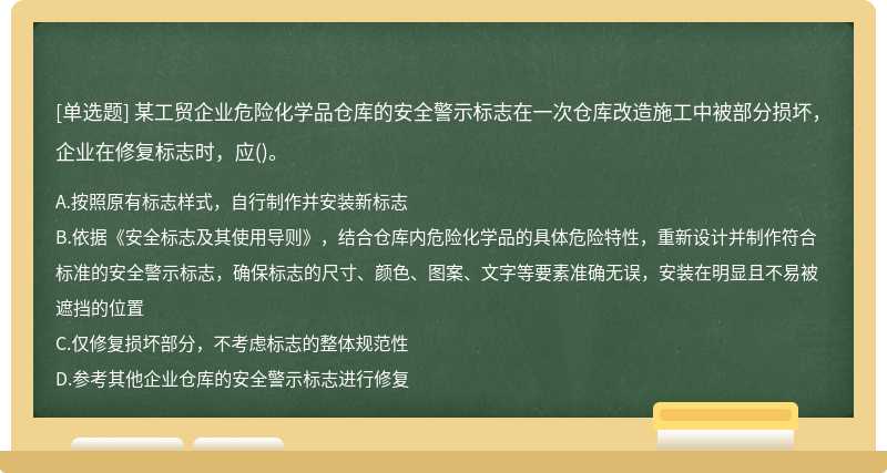 某工贸企业危险化学品仓库的安全警示标志在一次仓库改造施工中被部分损坏，企业在修复标志时，应()。