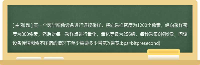 某一个医学图像设备进行连续采样，横向采样密度为1200个像素，纵向采样密度为800像素，然后对每一采样点进行量化，量化等级为256级，每秒采集6帧图像，问该设备传输图像不压缩的情况下至少需要多少带宽?(带宽:bps=bitpresecond)
