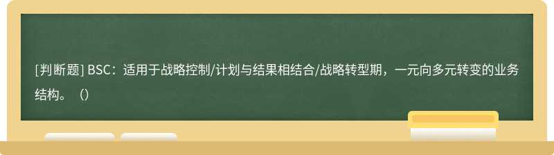 BSC：适用于战略控制/计划与结果相结合/战略转型期，一元向多元转变的业务结构。（）