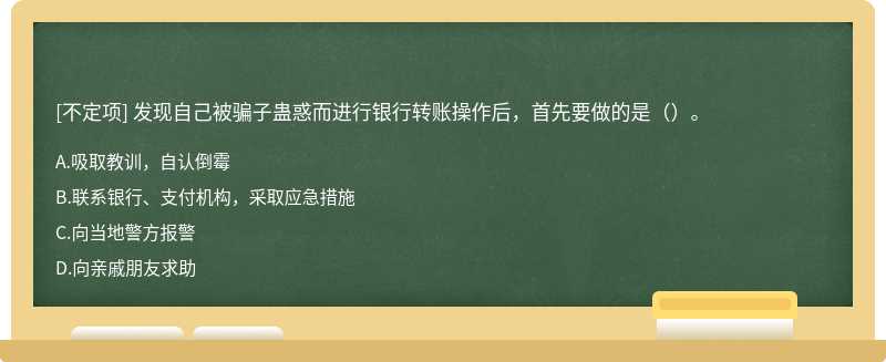 發(fā)現(xiàn)自己被騙子蠱惑而進(jìn)行銀行轉(zhuǎn)賬操作后，首先要做的是（）。
