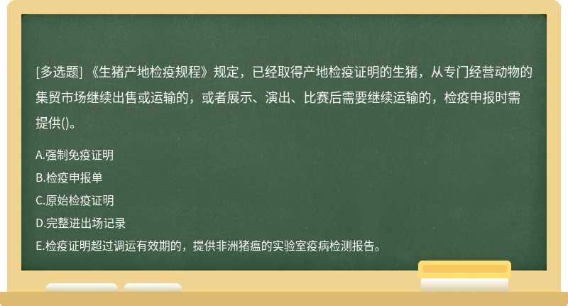 《生猪产地检疫规程》规定，已经取得产地检疫证明的生猪，从专门经营动物的集贸市场继续出售或运输的，或者展示、演出、比赛后需要继续运输的，检疫申报时需提供()。