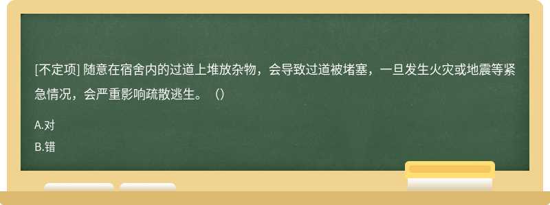隨意在宿舍內(nèi)的過道上堆放雜物，會導(dǎo)致過道被堵塞，一旦發(fā)生火災(zāi)或地震等緊急情況，會嚴重影響疏散逃生。（）