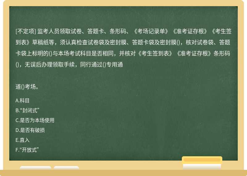 監(jiān)考人員領(lǐng)取試卷、答題卡、條形碼、《考場(chǎng)記錄單》《準(zhǔn)考證存根》《考生簽到表》草稿紙等，須認(rèn)真檢查試卷袋及密封膜、答題卡袋及密封膜()，核對(duì)試卷袋、答題卡袋上標(biāo)明的()與本場(chǎng)考試科目是否相同，并核對(duì)《考生簽到表》《準(zhǔn)考證存根》條形碼()，無(wú)誤后辦理領(lǐng)取手續(xù)，同行通過(guò)()專用通道()考場(chǎng)。