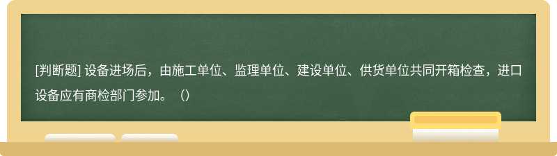 设备进场后，由施工单位、监理单位、建设单位、供货单位共同开箱检查，进口设备应有商检部门参加。（）