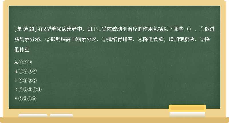 在2型糖尿病患者中，GLP-1受体激动剂治疗的作用包括以下哪些（），①促进胰岛素分泌、②抑制胰高血糖素分泌、③延缓胃排空、④降低食欲，增加饱腹感、⑤降低体重