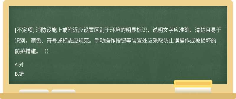 消防設(shè)施上或附近應(yīng)設(shè)置區(qū)別于環(huán)境的明顯標(biāo)識，說明文字應(yīng)準(zhǔn)確、清楚且易于識別，顏色、符號或標(biāo)志應(yīng)規(guī)范。手動操作按鈕等裝置處應(yīng)采取防止誤操作或被損壞的防護(hù)措施。（）