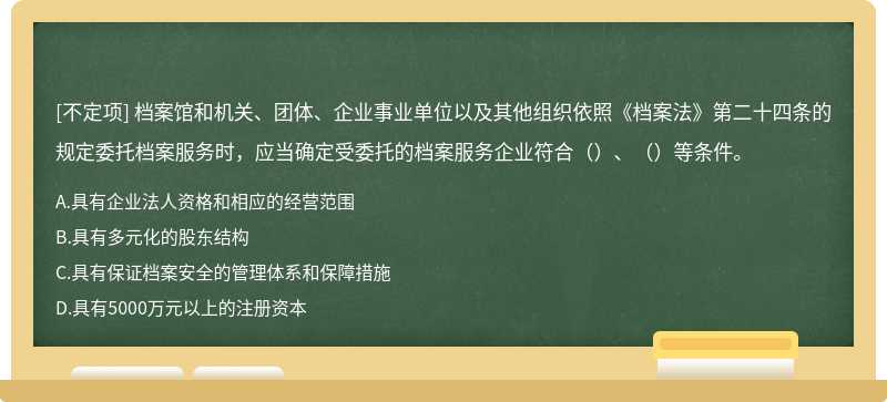 檔案館和機關(guān)、團體、企業(yè)事業(yè)單位以及其他組織依照《檔案法》第二十四條的規(guī)定委托檔案服務(wù)時，應(yīng)當(dāng)確定受委托的檔案服務(wù)企業(yè)符合（）、（）等條件。