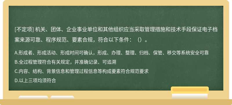 機關(guān)、團體、企業(yè)事業(yè)單位和其他組織應(yīng)當采取管理措施和技術(shù)手段保證電子檔案來源可靠、程序規(guī)范、要素合規(guī)，符合以下條件：（）。