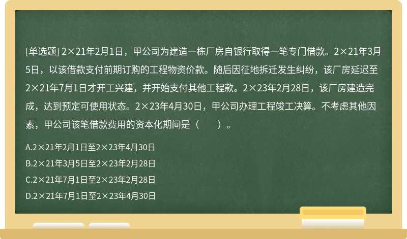 2×21年2月1日，甲公司為建造一棟廠房自銀行取得一筆專門(mén)借款。2×21年3月5日，以該借款支付前期訂購(gòu)的工程物資價(jià)款。隨后因征地拆遷發(fā)生糾紛，該廠房延遲至2×21年7月1日才開(kāi)工興建，并開(kāi)始支付其他工程款。2×23年2月28日，該廠房建造完成，達(dá)到預(yù)定可使用狀態(tài)。2×23年4月30日，甲公司辦理工程竣工決算。不考慮其他因素，甲公司該筆借款費(fèi)用的資本化期間是（??）。