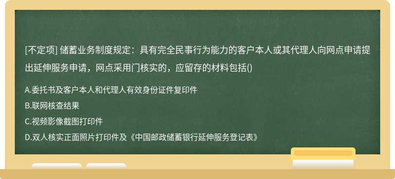 储蓄业务制度规定：具有完全民事行为能力的客户本人或其代理人向网点申请提出延伸服务申请，网点采用门核实的，应留存的材料包括()
