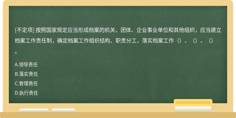 按照國(guó)家規(guī)定應(yīng)當(dāng)形成檔案的機(jī)關(guān)、團(tuán)體、企業(yè)事業(yè)單位和其他組織，應(yīng)當(dāng)建立檔案工作責(zé)任制，確定檔案工作組織結(jié)構(gòu)、職責(zé)分工，落實(shí)檔案工作（）、（）、（）。