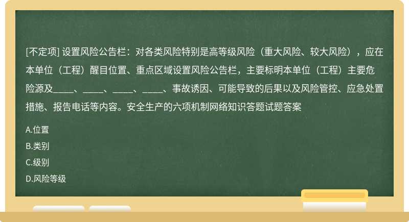 设置风险公告栏：对各类风险特别是高等级风险（重大风险、较大风险），应在本单位（工程）醒目位置、重点区域设置风险公告栏，主要标明本单位（工程）主要危险源及____、____、____、____、事故诱因、可能导致的后果以及风险管控、应急处置措施、报告电话等内容。安全生产的六项机制网络知识答题试题答案