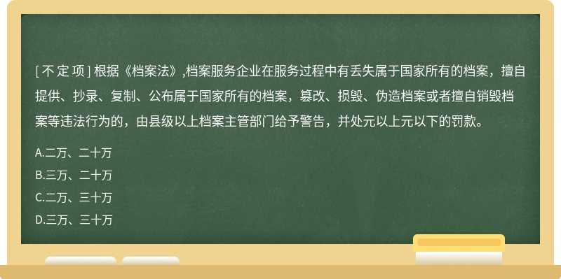 根據(jù)《檔案法》,檔案服務(wù)企業(yè)在服務(wù)過(guò)程中有丟失屬于國(guó)家所有的檔案，擅自提供、抄錄、復(fù)制、公布屬于國(guó)家所有的檔案，篡改、損毀、偽造檔案或者擅自銷毀檔案等違法行為的，由縣級(jí)以上檔案主管部門給予警告，并處元以上元以下的罰款。