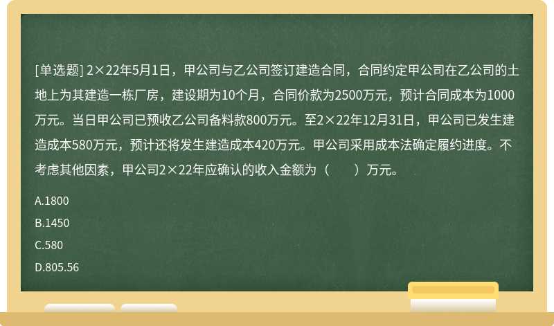 2×22年5月1日，甲公司與乙公司簽訂建造合同，合同約定甲公司在乙公司的土地上為其建造一棟廠房，建設(shè)期為10個(gè)月，合同價(jià)款為2500萬元，預(yù)計(jì)合同成本為1000萬元。當(dāng)日甲公司已預(yù)收乙公司備料款800萬元。至2×22年12月31日，甲公司已發(fā)生建造成本580萬元，預(yù)計(jì)還將發(fā)生建造成本420萬元。甲公司采用成本法確定履約進(jìn)度。不考慮其他因素，甲公司2×22年應(yīng)確認(rèn)的收入金額為（　?。┤f元。