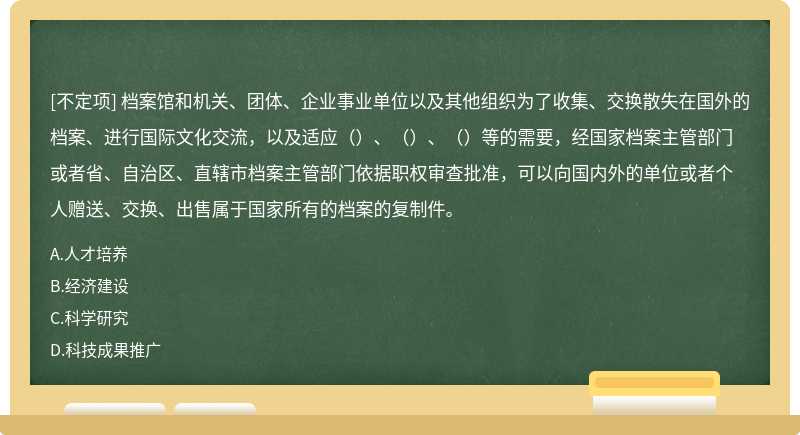 檔案館和機關(guān)、團體、企業(yè)事業(yè)單位以及其他組織為了收集、交換散失在國外的檔案、進行國際文化交流，以及適應(yīng)（）、（）、（）等的需要，經(jīng)國家檔案主管部門或者省、自治區(qū)、直轄市檔案主管部門依據(jù)職權(quán)審查批準，可以向國內(nèi)外的單位或者個人贈送、交換、出售屬于國家所有的檔案的復(fù)制件。