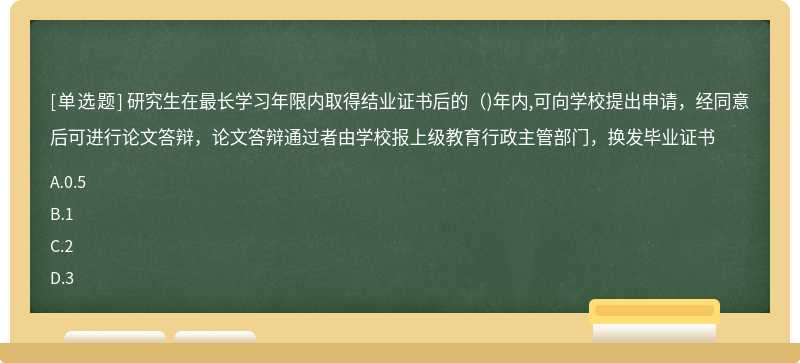 研究生在最長學習年限內取得結業證書后的（)年內,可向學校提出申請，經同意后可進行論文答辯，論文答辯通過者由學校報上級教育行政主管部門，換發畢業證書