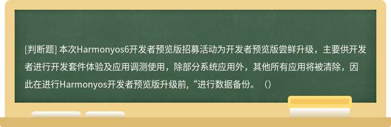 本次Harmonyos6開發者預覽版招募活動為開發者預覽版嘗鮮升級，主要供開發者進行開發套件體驗及應用調測使用，除部分系統應用外，其他所有應用將被清除，因此在進行Harmonyos開發者預覽版升級前,“進行數據備份。（）