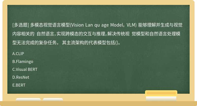 多模态视觉语言模型(Vision Lan qu age Model， VLM) 能够理解并生成与视觉内容相关的 自然语言，实现跨模态的交互与推理，解决传统视 觉模型和自然语言处理模型无法完成的复杂任务。 其主流架构的代表模型包括()。