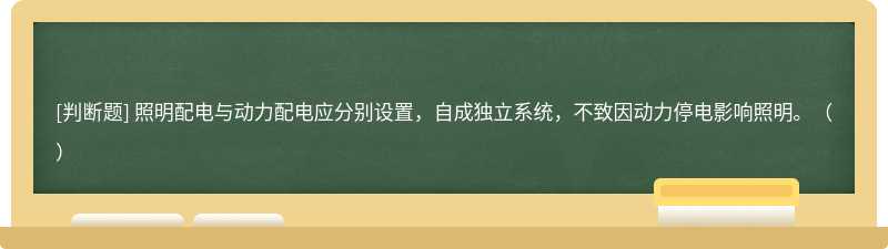 照明配电与动力配电应分别设置，自成独立系统，不致因动力停电影响照明。（）