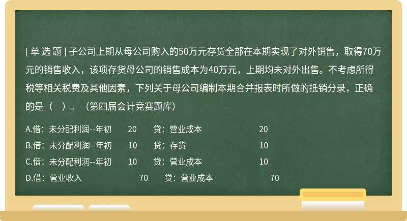 子公司上期从母公司购入的50万元存货全部在本期实现了对外销售，取得70万元的销售收入，该项存货母公司的销售成本为40万元，上期均未对外出售。不考虑所得税等相关税费及其他因素，下列关于母公司编制本期合并报表时所做的抵销分录，正确的是（　）。（第四届会计竞赛题库）