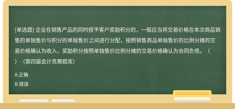 企业在销售产品的同时授予客户奖励积分的，一般应当将交易价格在本次商品销售的单独售价与积分的单独售价之间进行分配，按照销售商品单独售价的比例分摊的交易价格确认为收入，奖励积分按照单独售价比例分摊的交易价格确认为合同负债。（　）（第四届会计竞赛题库）