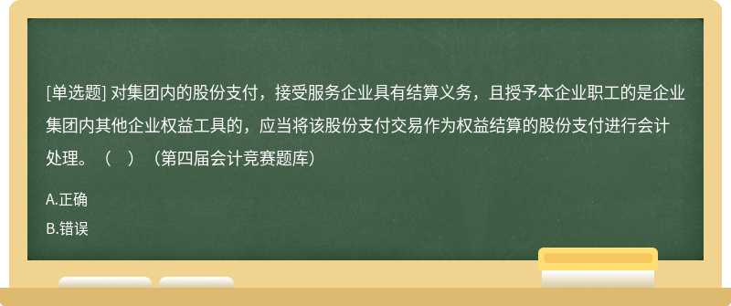 对集团内的股份支付,接受服务企业具有结算义务,且授予本企业职工的是企业集团内其他企业权益工具的,应当将该股份支付交易作为权益结算的股份支付进行会计处理。( )(第四届会计竞赛题库)