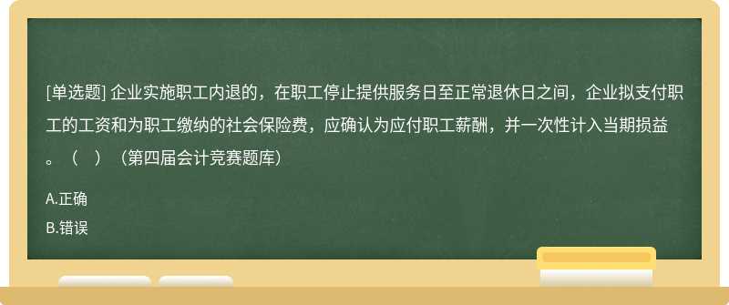 企业实施职工内退的，在职工停止提供服务日至正常退休日之间，企业拟支付职工的工资和为职工缴纳的社会保险费，应确认为应付职工薪酬，并一次性计入当期损益。（　）（第四届会计竞赛题库）