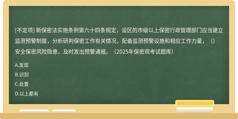 新保密法實施條例第六十四條規定，設區的市級以上保密行政管理部門應當建立監測預警制度，分析研判保密工作有關情況，配備監測預警設施和相應工作力量，（）安全保密風險隱患，及時發出預警通報。（2025年保密觀考試題庫）